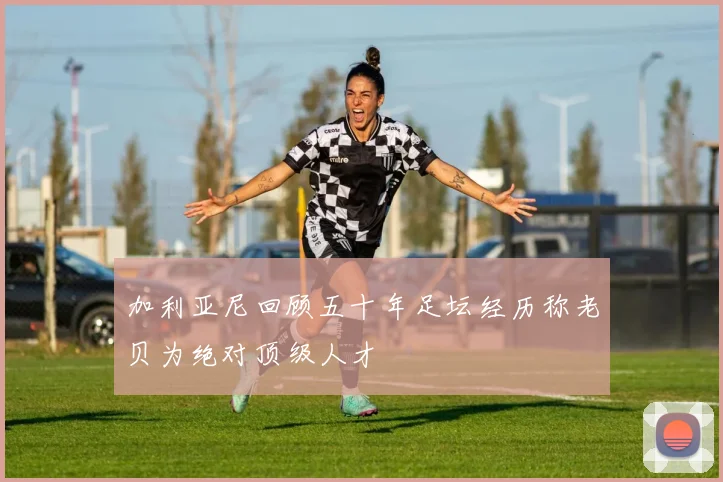 加利亚尼回顾五十年足坛经历称老贝为绝对顶级人才